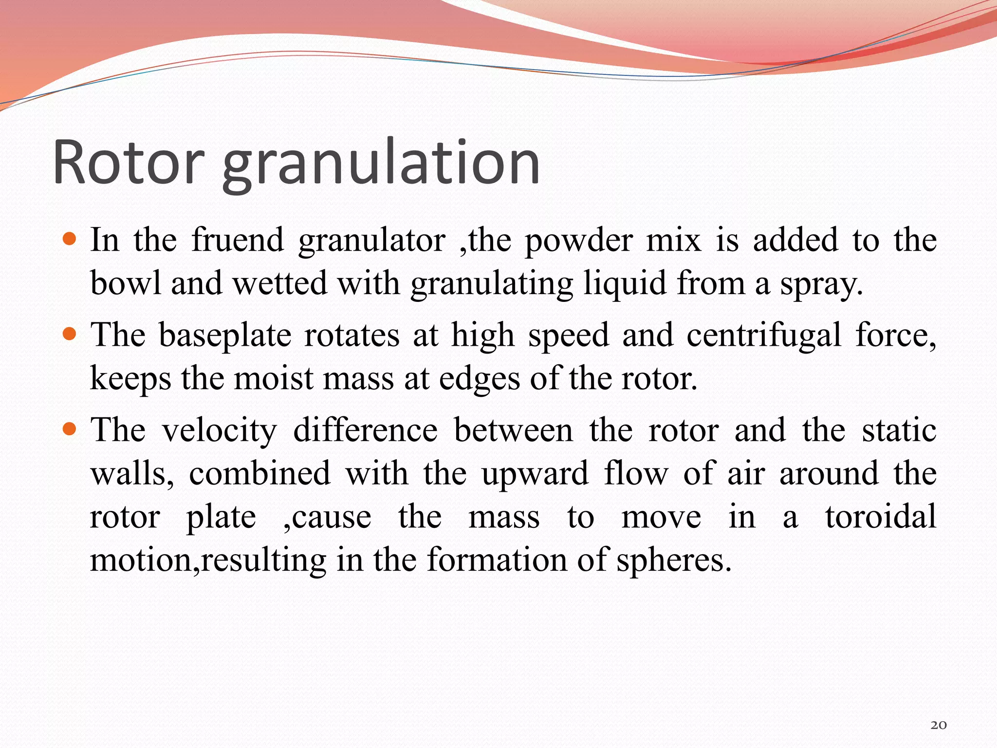 Rotor granulation 
 In the fruend granulator ,the powder mix is added to the 
bowl and wetted with granulating liquid from a spray. 
 The baseplate rotates at high speed and centrifugal force, 
keeps the moist mass at edges of the rotor. 
 The velocity difference between the rotor and the static 
walls, combined with the upward flow of air around the 
rotor plate ,cause the mass to move in a toroidal 
motion,resulting in the formation of spheres. 
20 
 