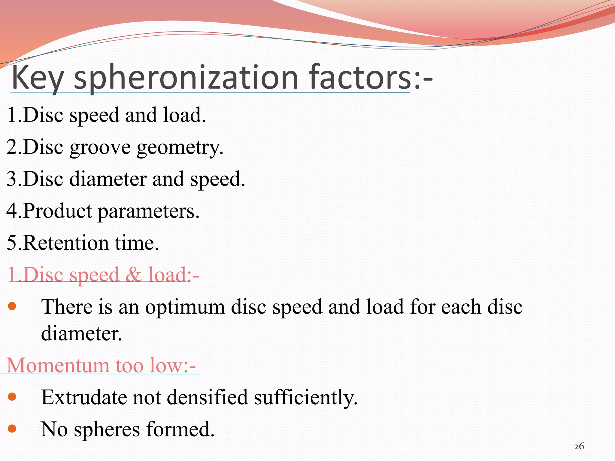 Key spheronization factors:- 
1.Disc speed and load. 
2.Disc groove geometry. 
3.Disc diameter and speed. 
4.Product parameters. 
5.Retention time. 
1.Disc speed & load:- 
 There is an optimum disc speed and load for each disc 
diameter. 
Momentum too low:- 
 Extrudate not densified sufficiently. 
 No spheres formed. 
26 
 
