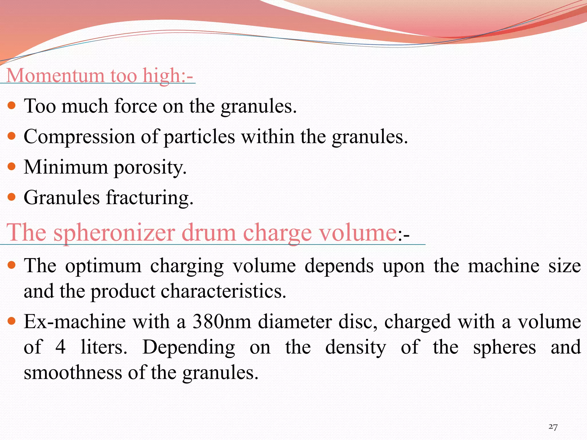 Momentum too high:- 
 Too much force on the granules. 
 Compression of particles within the granules. 
 Minimum porosity. 
 Granules fracturing. 
The spheronizer drum charge volume:- 
 The optimum charging volume depends upon the machine size 
and the product characteristics. 
 Ex-machine with a 380nm diameter disc, charged with a volume 
of 4 liters. Depending on the density of the spheres and 
smoothness of the granules. 
27 
 