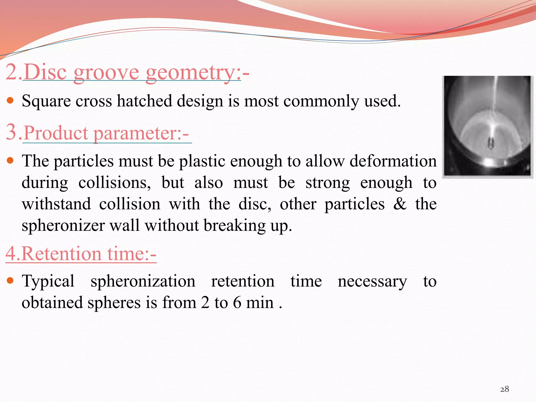 2.Disc groove geometry:- 
 Square cross hatched design is most commonly used. 
3.Product parameter:- 
 The particles must be plastic enough to allow deformation 
during collisions, but also must be strong enough to 
withstand collision with the disc, other particles & the 
spheronizer wall without breaking up. 
4.Retention time:- 
 Typical spheronization retention time necessary to 
obtained spheres is from 2 to 6 min . 
28 
 