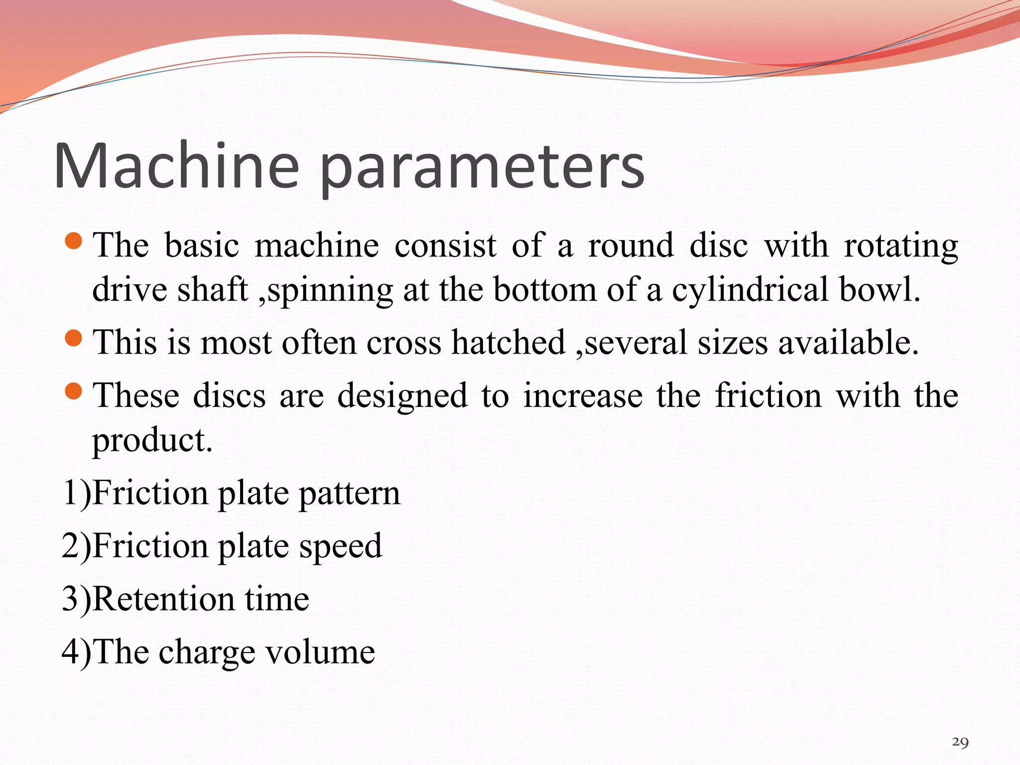 Machine parameters 
 The basic machine consist of a round disc with rotating 
drive shaft ,spinning at the bottom of a cylindrical bowl. 
 This is most often cross hatched ,several sizes available. 
 These discs are designed to increase the friction with the 
product. 
1)Friction plate pattern 
2)Friction plate speed 
3)Retention time 
4)The charge volume 
29 
 