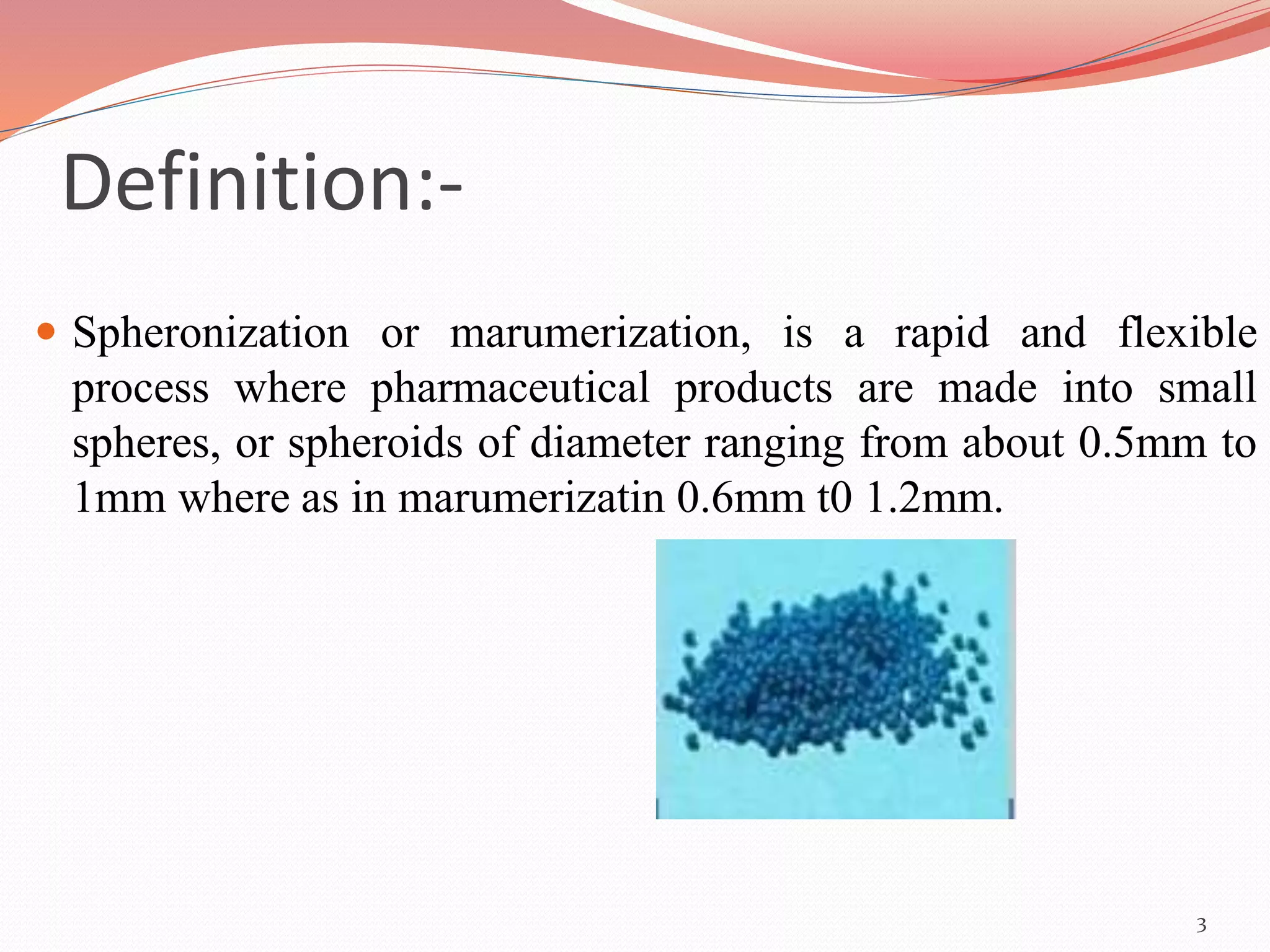 Definition:- 
 Spheronization or marumerization, is a rapid and flexible 
process where pharmaceutical products are made into small 
spheres, or spheroids of diameter ranging from about 0.5mm to 
1mm where as in marumerizatin 0.6mm t0 1.2mm. 
3 
 