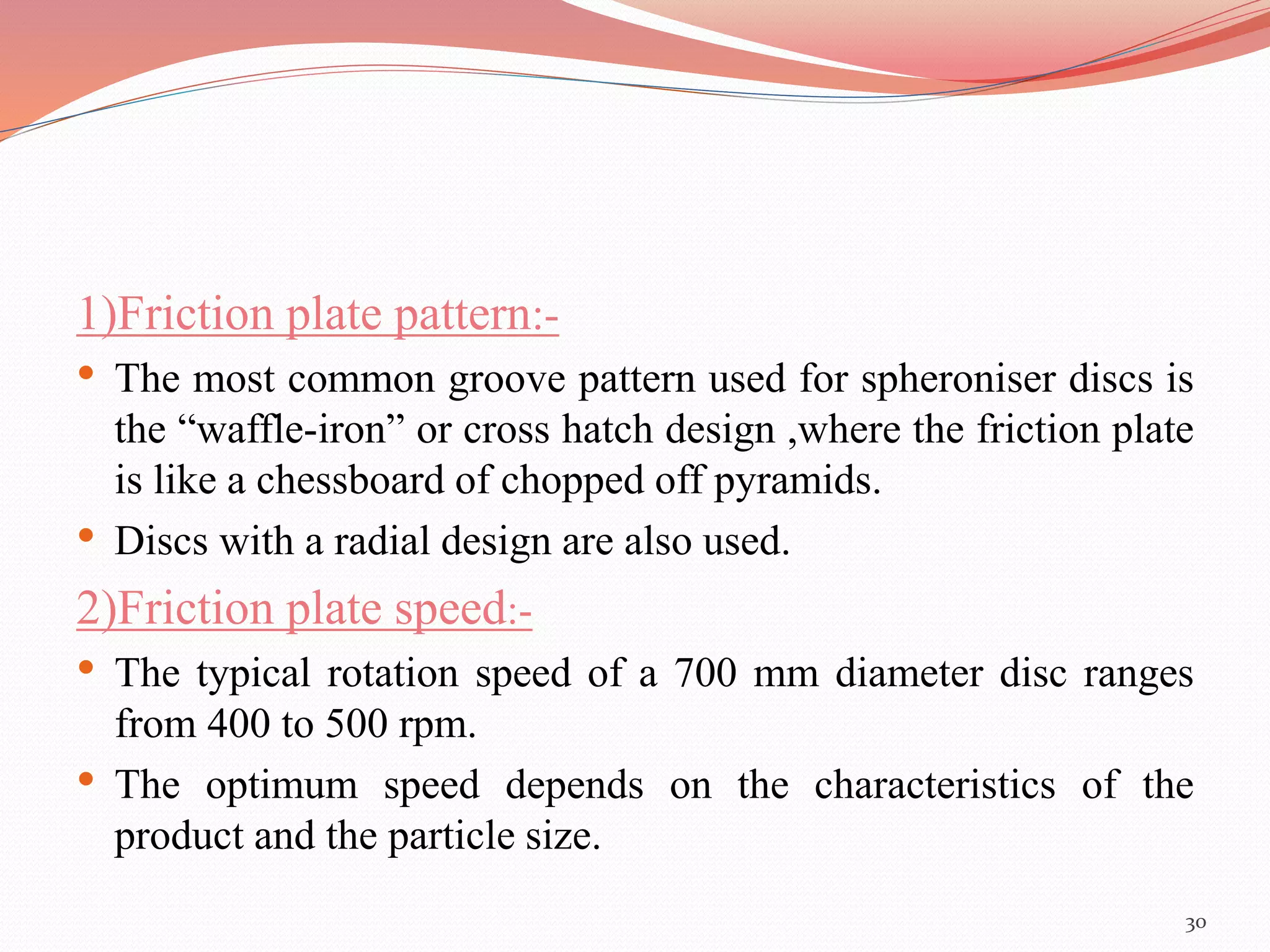 1)Friction plate pattern:- 
• The most common groove pattern used for spheroniser discs is 
the “waffle-iron” or cross hatch design ,where the friction plate 
is like a chessboard of chopped off pyramids. 
• Discs with a radial design are also used. 
2)Friction plate speed:- 
• The typical rotation speed of a 700 mm diameter disc ranges 
from 400 to 500 rpm. 
• The optimum speed depends on the characteristics of the 
product and the particle size. 
30 
 