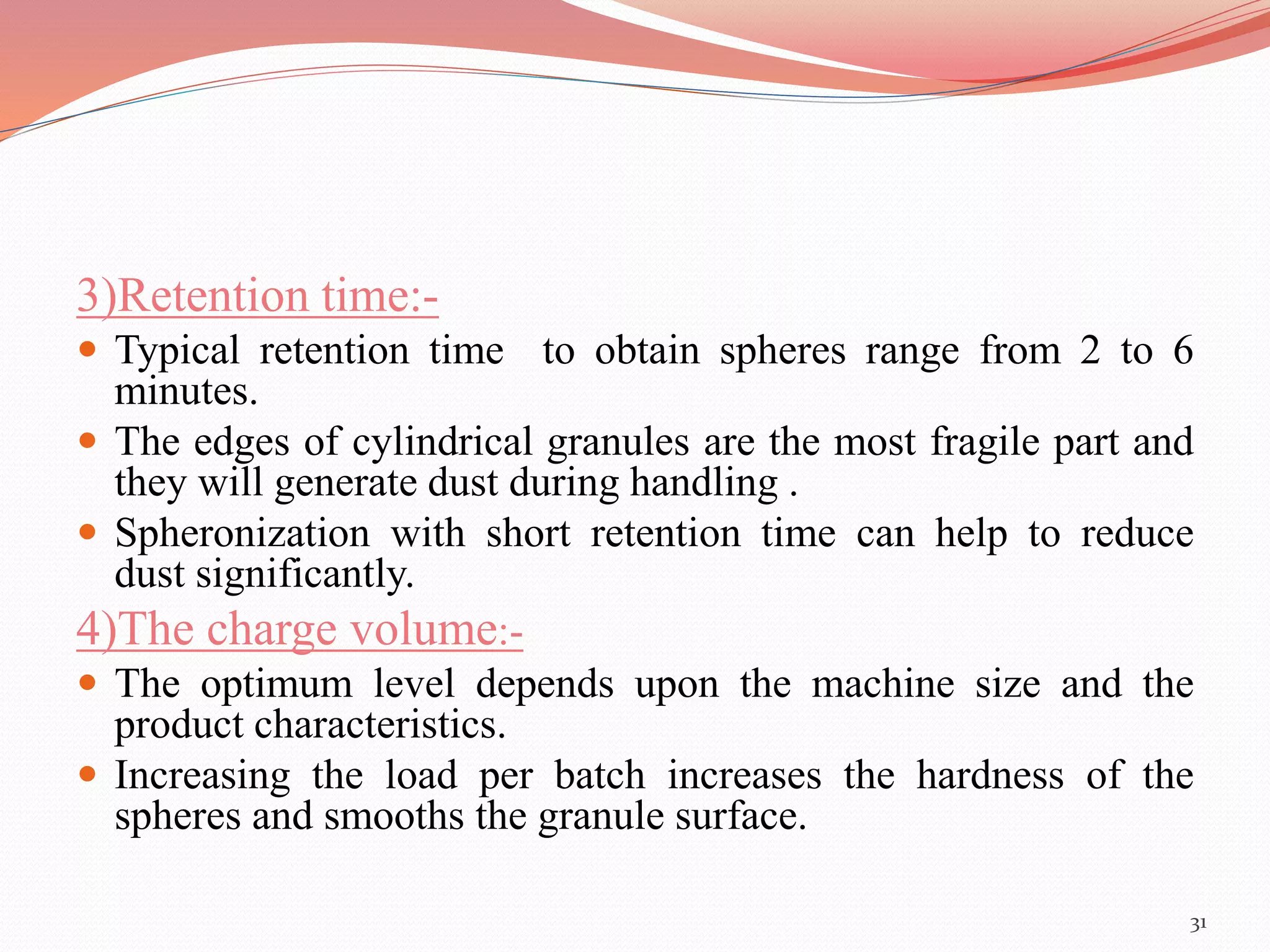 3)Retention time:- 
 Typical retention time to obtain spheres range from 2 to 6 
minutes. 
 The edges of cylindrical granules are the most fragile part and 
they will generate dust during handling . 
 Spheronization with short retention time can help to reduce 
dust significantly. 
4)The charge volume:- 
 The optimum level depends upon the machine size and the 
product characteristics. 
 Increasing the load per batch increases the hardness of the 
spheres and smooths the granule surface. 
31 
 