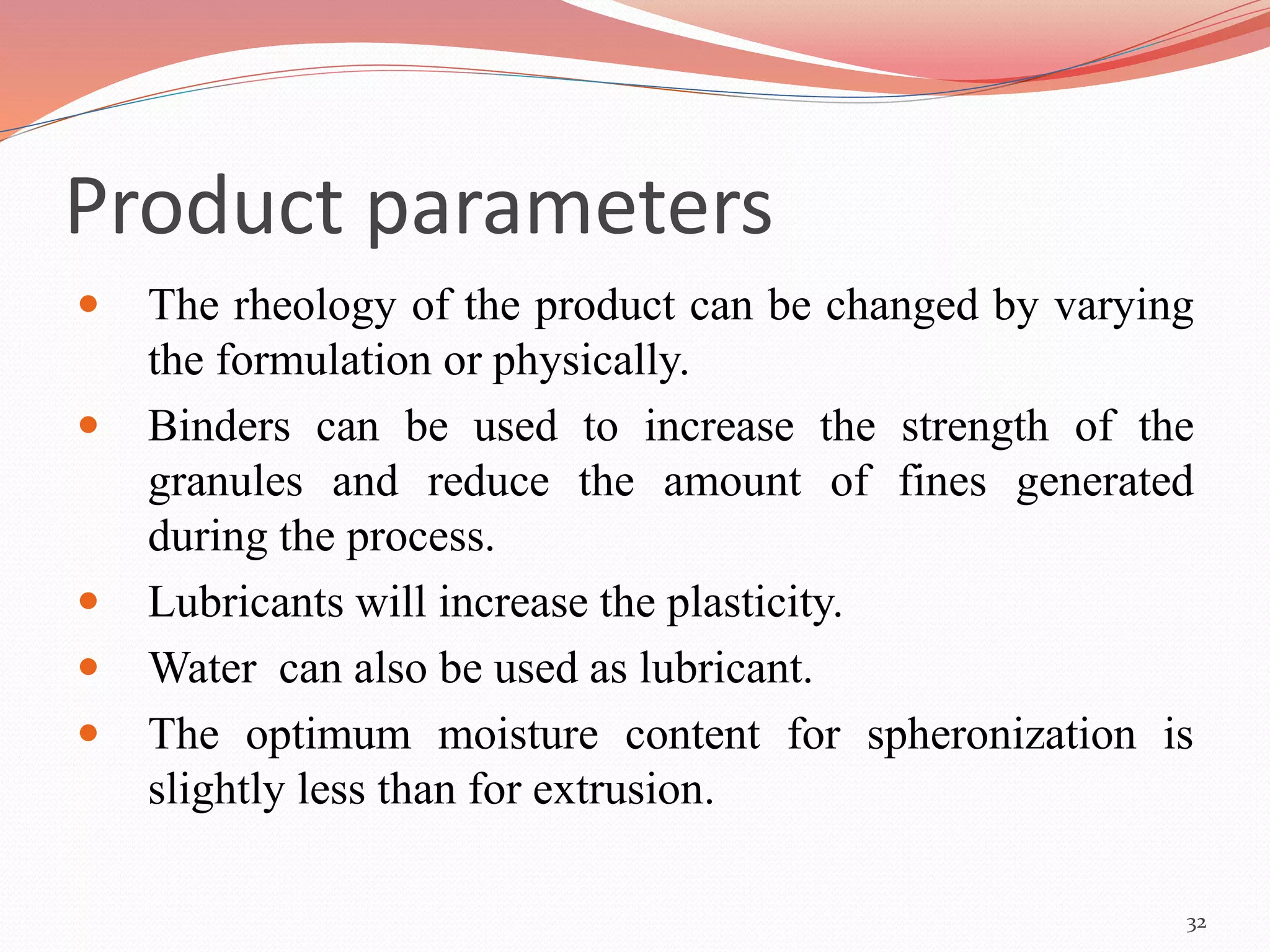 Product parameters 
 The rheology of the product can be changed by varying 
the formulation or physically. 
 Binders can be used to increase the strength of the 
granules and reduce the amount of fines generated 
during the process. 
 Lubricants will increase the plasticity. 
 Water can also be used as lubricant. 
 The optimum moisture content for spheronization is 
slightly less than for extrusion. 
32 
 