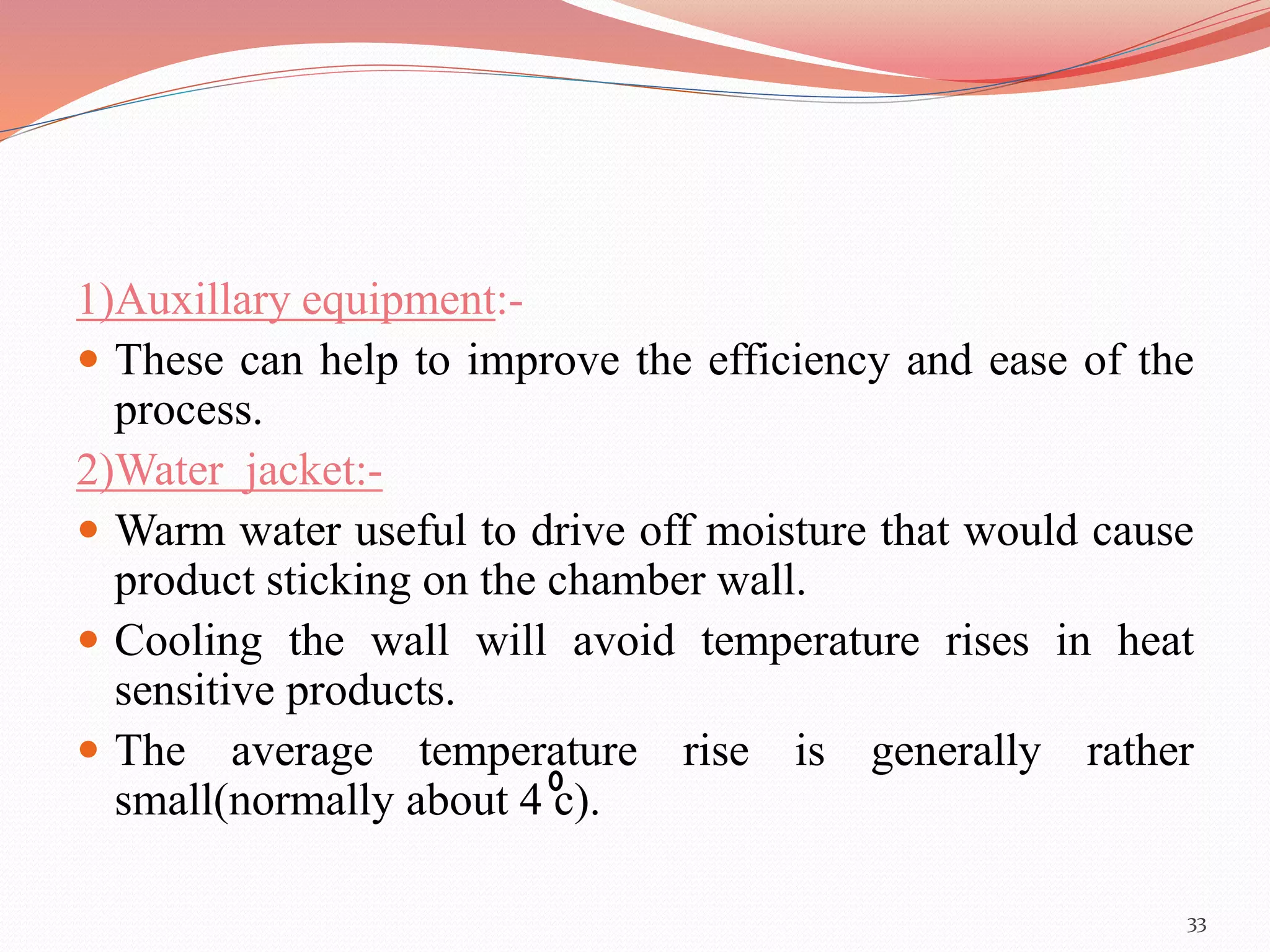 1)Auxillary equipment:- 
 These can help to improve the efficiency and ease of the 
process. 
2)Water jacket:- 
 Warm water useful to drive off moisture that would cause 
product sticking on the chamber wall. 
 Cooling the wall will avoid temperature rises in heat 
sensitive products. 
 The average temperature rise is generally rather 
small(normally about 4 c). 
33 
 