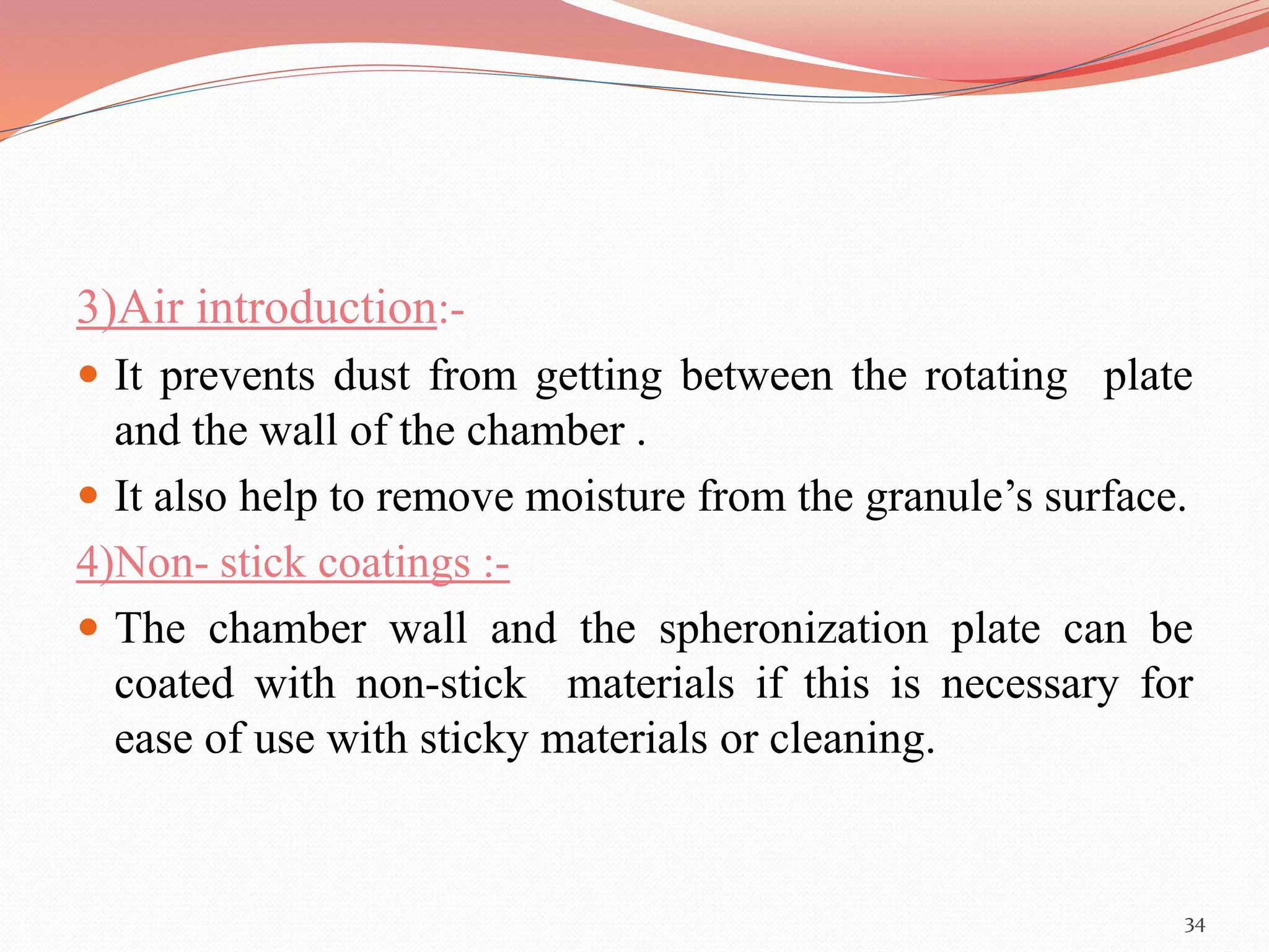 3)Air introduction:- 
 It prevents dust from getting between the rotating plate 
and the wall of the chamber . 
 It also help to remove moisture from the granule’s surface. 
4)Non- stick coatings :- 
 The chamber wall and the spheronization plate can be 
coated with non-stick materials if this is necessary for 
ease of use with sticky materials or cleaning. 
34 
 