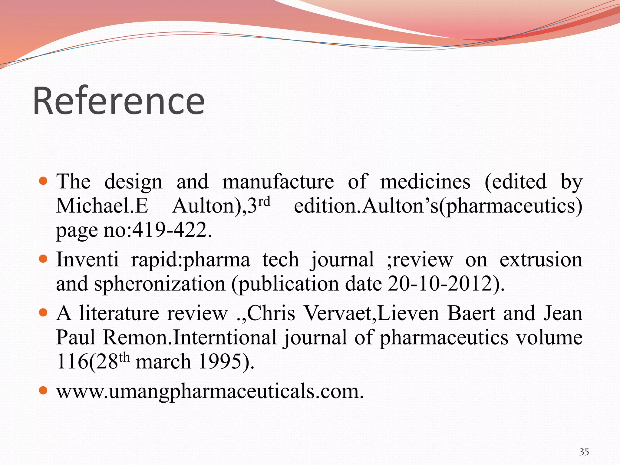 Reference 
 The design and manufacture of medicines (edited by 
Michael.E Aulton),3rd edition.Aulton’s(pharmaceutics) 
page no:419-422. 
 Inventi rapid:pharma tech journal ;review on extrusion 
and spheronization (publication date 20-10-2012). 
 A literature review .,Chris Vervaet,Lieven Baert and Jean 
Paul Remon.Interntional journal of pharmaceutics volume 
116(28th march 1995). 
 www.umangpharmaceuticals.com. 
35 
 