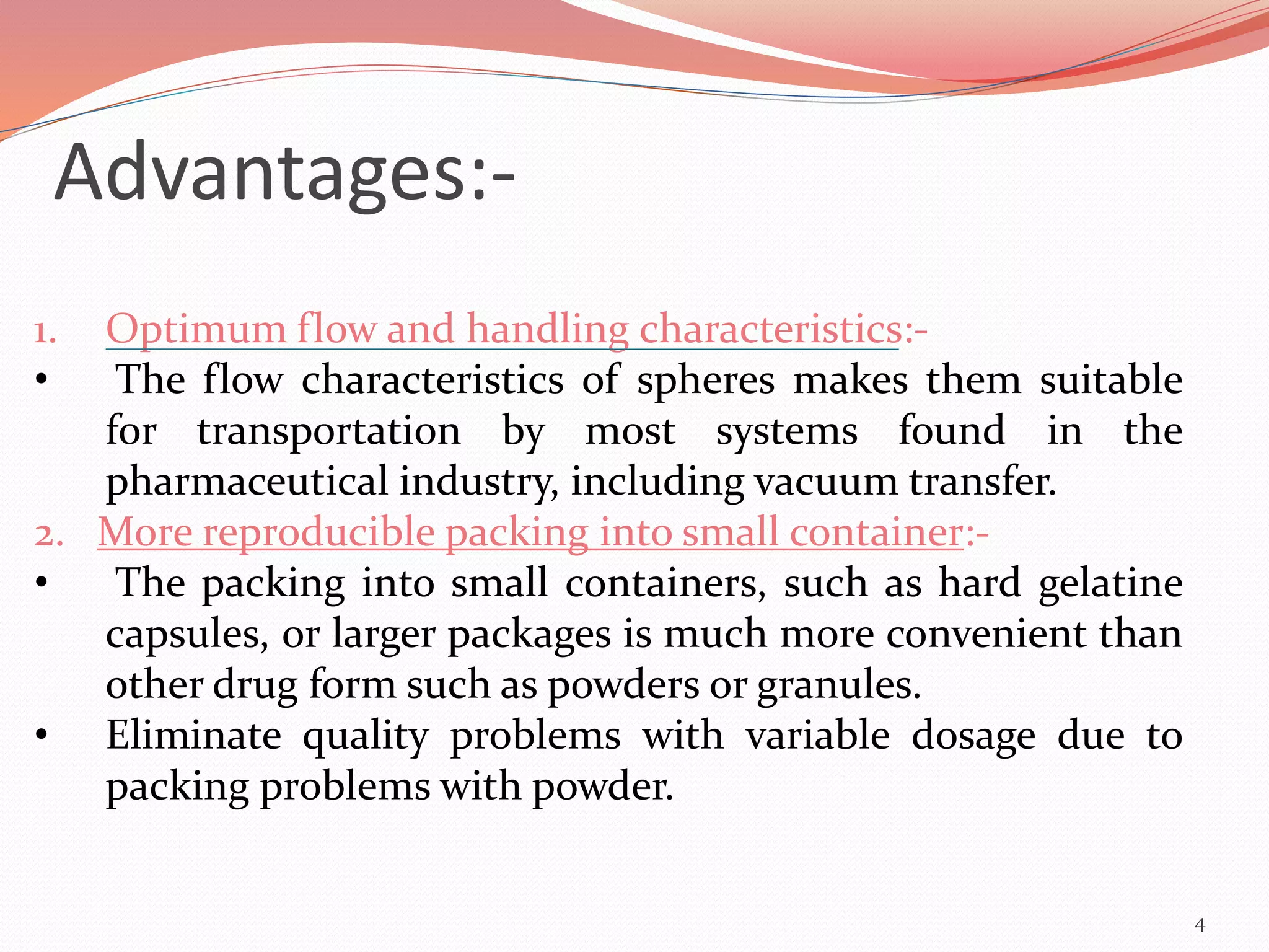 Advantages:- 
1. Optimum flow and handling characteristics:- 
• The flow characteristics of spheres makes them suitable 
for transportation by most systems found in the 
pharmaceutical industry, including vacuum transfer. 
2. More reproducible packing into small container:- 
• The packing into small containers, such as hard gelatine 
capsules, or larger packages is much more convenient than 
other drug form such as powders or granules. 
• Eliminate quality problems with variable dosage due to 
packing problems with powder. 
4 
 