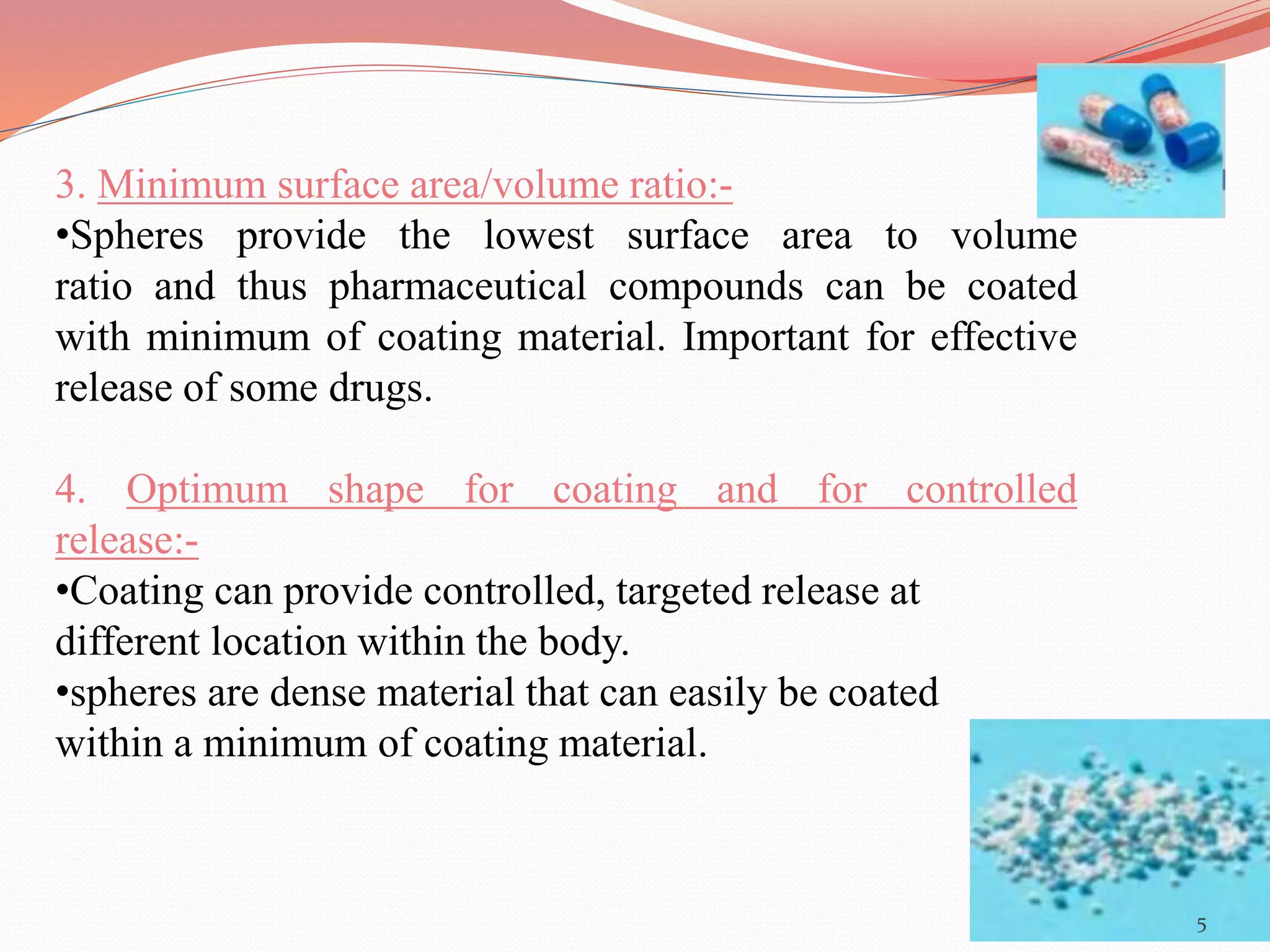 3. Minimum surface area/volume ratio:- 
•Spheres provide the lowest surface area to volume 
ratio and thus pharmaceutical compounds can be coated 
with minimum of coating material. Important for effective 
release of some drugs. 
4. Optimum shape for coating and for controlled 
release:- 
•Coating can provide controlled, targeted release at 
different location within the body. 
•spheres are dense material that can easily be coated 
within a minimum of coating material. 
5 
 