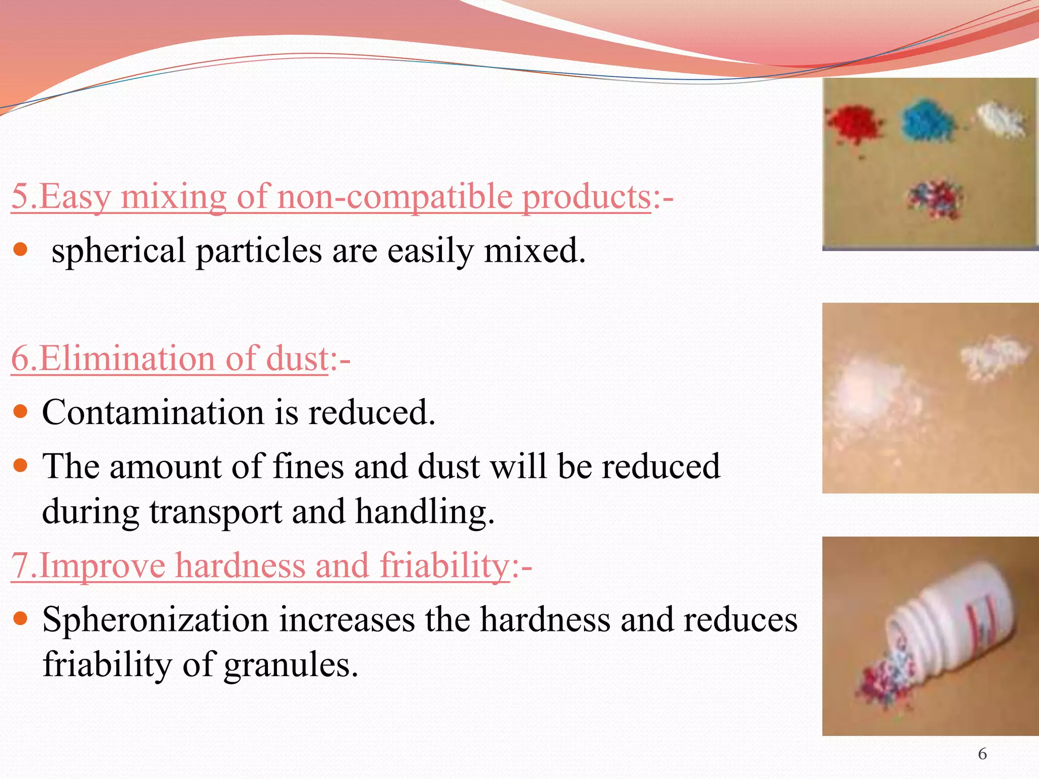 5.Easy mixing of non-compatible products:- 
 spherical particles are easily mixed. 
6.Elimination of dust:- 
 Contamination is reduced. 
 The amount of fines and dust will be reduced 
during transport and handling. 
7.Improve hardness and friability:- 
 Spheronization increases the hardness and reduces 
friability of granules. 
6 
 