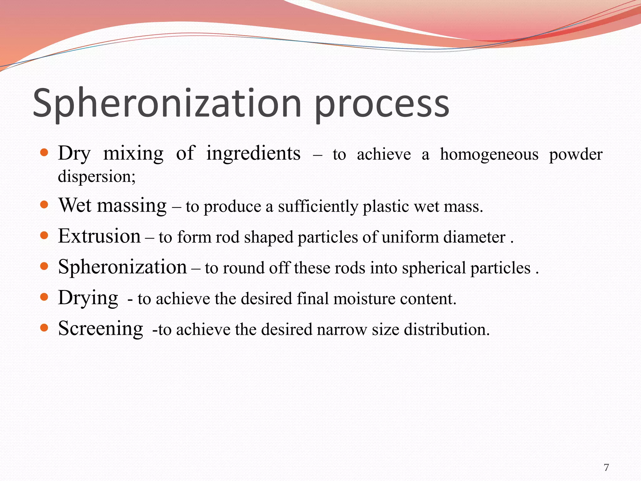 Spheronization process 
 Dry mixing of ingredients – to achieve a homogeneous powder 
dispersion; 
 Wet massing – to produce a sufficiently plastic wet mass. 
 Extrusion – to form rod shaped particles of uniform diameter . 
 Spheronization – to round off these rods into spherical particles . 
 Drying - to achieve the desired final moisture content. 
 Screening -to achieve the desired narrow size distribution. 
7 
 