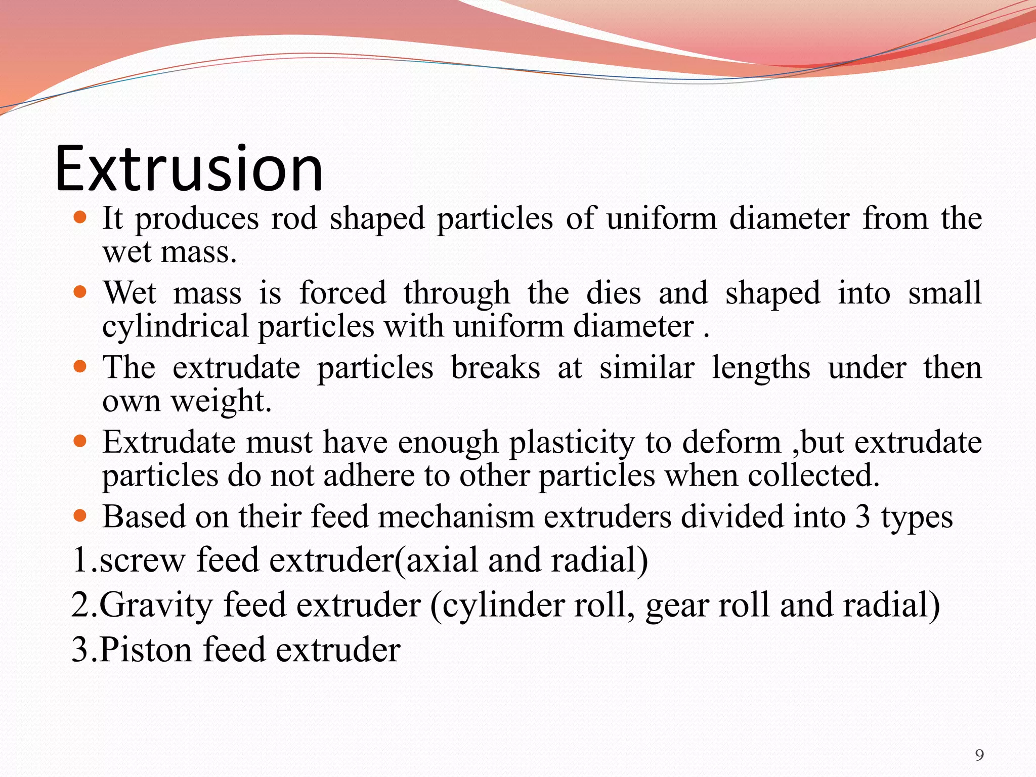 Extrusion 
 It produces rod shaped particles of uniform diameter from the 
wet mass. 
 Wet mass is forced through the dies and shaped into small 
cylindrical particles with uniform diameter . 
 The extrudate particles breaks at similar lengths under then 
own weight. 
 Extrudate must have enough plasticity to deform ,but extrudate 
particles do not adhere to other particles when collected. 
 Based on their feed mechanism extruders divided into 3 types 
1.screw feed extruder(axial and radial) 
2.Gravity feed extruder (cylinder roll, gear roll and radial) 
3.Piston feed extruder 
9 
 