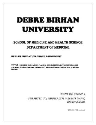 DEBRE BIRHAN
UNIVERSITY
SCHOOL OF MEDICINE AND HEALTH SCIENCE
DEPARTMENT OF MEDICINE
HEALTH EDUCATION GROUP ASSIGNMENT
TITTLE = HEALTH EDUCATION PLANING AND IMPLEMENTATION ON ALCOHOL
ABUSING IN DEBRE BRHAN UNIVERSITY BASED ON PRECED-PROCEDE PLANING
MODEL.
DONE BY; GROUP 3
SUBMITED TO; ADDISALEM MELESSE (MPH,
INSTRUCTOR)
DATE; FEB 20/2021
 