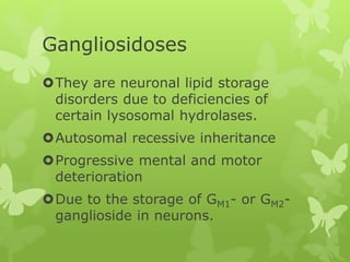 Gangliosidoses
They are neuronal lipid storage
disorders due to deficiencies of
certain lysosomal hydrolases.
Autosomal recessive inheritance
Progressive mental and motor
deterioration
Due to the storage of GM1- or GM2-
ganglioside in neurons.
 