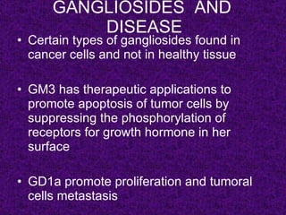 GANGLIOSIDES AND
          DISEASE
• Certain types of gangliosides found in
  cancer cells and not in healthy tissue

• GM3 has therapeutic applications to
  promote apoptosis of tumor cells by
  suppressing the phosphorylation of
  receptors for growth hormone in her
  surface

• GD1a promote proliferation and tumoral
  cells metastasis
 