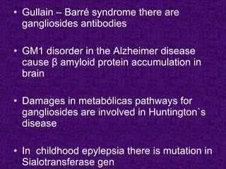 • Gullain – Barré syndrome there are
  gangliosides antibodies

• GM1 disorder in the Alzheimer disease
  cause β amyloid protein accumulation in
  brain

• Damages in metabólicas pathways for
  gangliosides are involved in Huntington`s
  disease

• In childhood epylepsia there is mutation in
  Sialotransferase gen
 