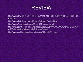 REVIEW
•   http://www.tdx.cbuc.es/TESIS_UV/AVAILABLE/TDX-0608109-141934//FER
    RER.pdf
•   http://www.lipidlibrary.co.uk/Lipids/introsph/index.htm
•   http://www2.uah.es/dianas/00101001_sanchez.pdf
•   http://lh5.ggpht.com/_FLe5Kbctaeg/SjJlj1VjSDI/AAAAAAAACQM/7QxWIlXP
    zsk/Sphingosine1phosphate2_thumb14.jpg
•   http://www.cell-research.com/images/99photo/1-1.jpg
 