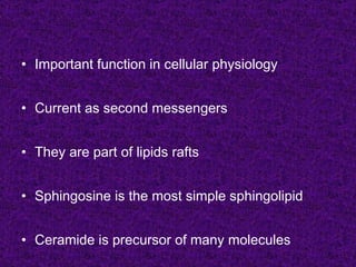 • Important function in cellular physiology


• Current as second messengers


• They are part of lipids rafts


• Sphingosine is the most simple sphingolipid


• Ceramide is precursor of many molecules
 