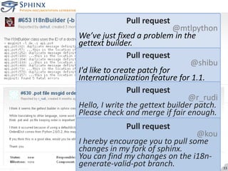 Pull request@mtlpythonWe’ve just fixed a problem in the gettext builder.Pull request@shibuI'd like to create patch for Internationalization feature for 1.1.Pull request@r_rudiHello, I write the gettext builder patch. Please check and merge if fair enough.Pull request@kouI hereby encourage you to pull some changes in my fork of sphinx.You can find my changes on the i18n-generate-valid-pot branch.messages snipped33