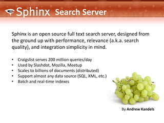 Search Server

Sphinx is an open source full text search server, designed from
the ground up with performance, relevance (a.k.a. search
quality), and integration simplicity in mind.

•   Craigslist serves 200 million queries/day
•   Used by Slashdot, Mozilla, Meetup
•   Scales to billions of documents (distributed)
•   Support almost any data source (SQL, XML, etc.)
•   Batch and real-time indexes




                                                      By Andrew Kandels
 