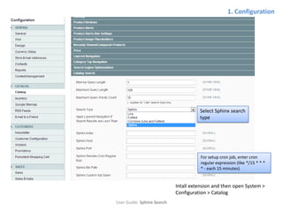 1. Configuration




                                      Select Sphinx search
                                      type




                                      For setup cron job, enter cron
                                      regular expression (like */15 * * *
                                      * - each 15 minutes)


                            Intall extension and then open System >
                            Configuration > Catalog
User Guide: Sphinx Search
 