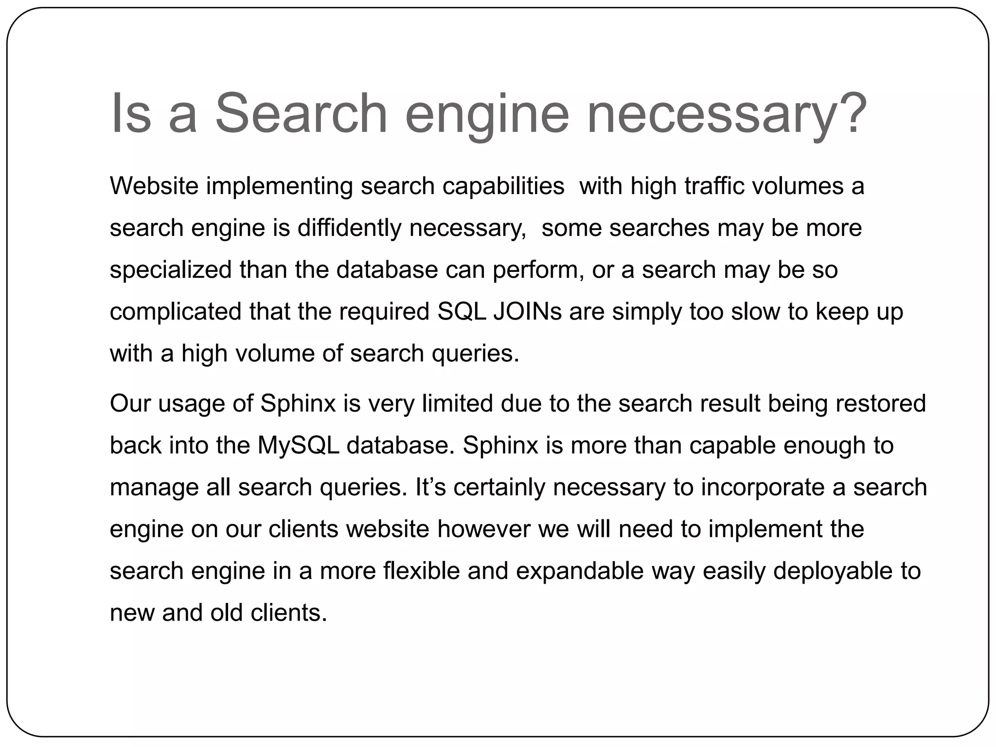Is a Search engine necessary?
Website implementing search capabilities with high traffic volumes a
search engine is diffidently necessary, some searches may be more

specialized than the database can perform, or a search may be so
complicated that the required SQL JOINs are simply too slow to keep up
with a high volume of search queries.
Our usage of Sphinx is very limited due to the search result being restored
back into the MySQL database. Sphinx is more than capable enough to
manage all search queries. It’s certainly necessary to incorporate a search
engine on our clients website however we will need to implement the
search engine in a more flexible and expandable way easily deployable to
new and old clients.

 