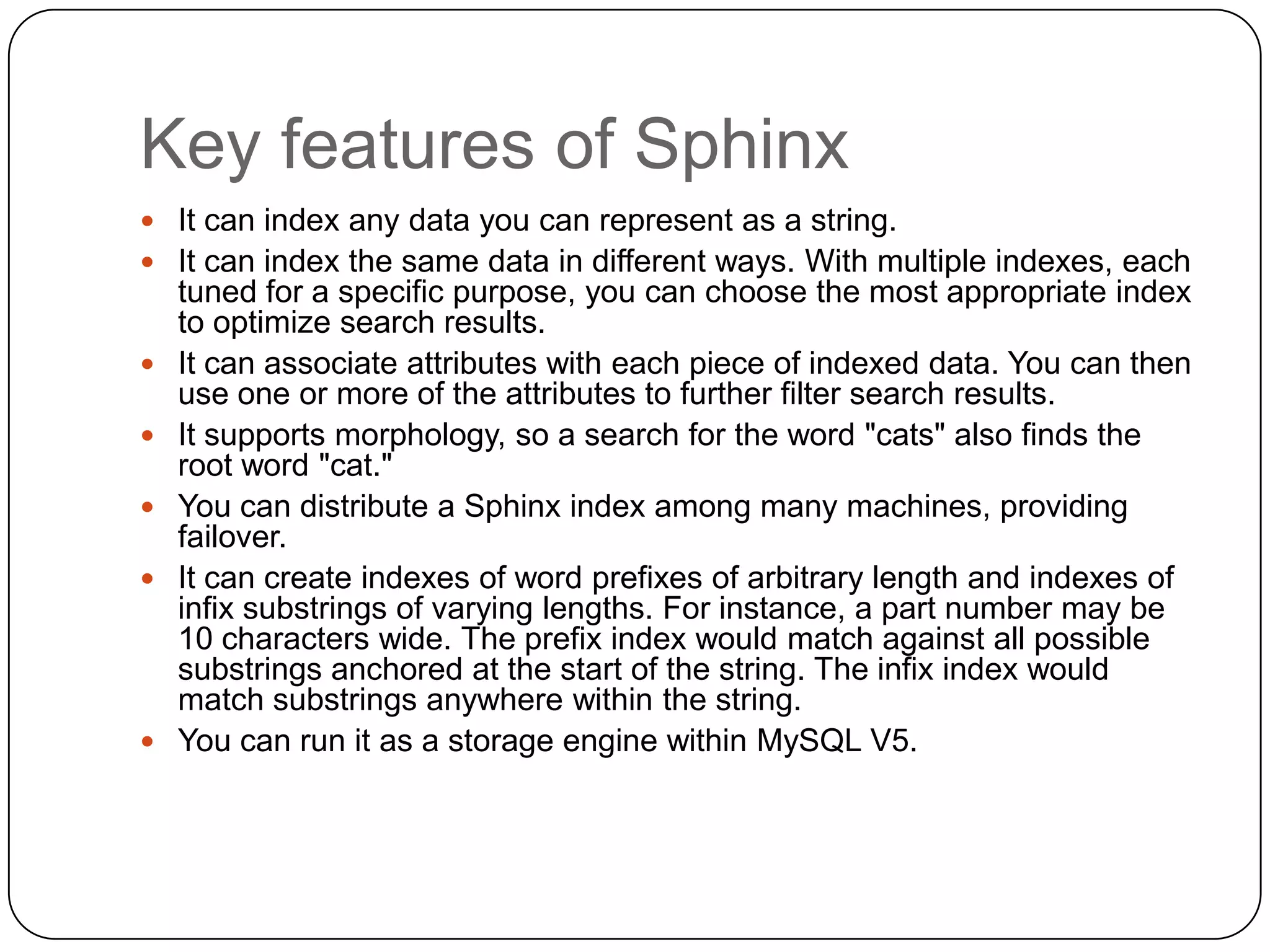 Key features of Sphinx
 It can index any data you can represent as a string.
 It can index the same data in different ways. With multiple indexes, each








tuned for a specific purpose, you can choose the most appropriate index
to optimize search results.
It can associate attributes with each piece of indexed data. You can then
use one or more of the attributes to further filter search results.
It supports morphology, so a search for the word "cats" also finds the
root word "cat."
You can distribute a Sphinx index among many machines, providing
failover.
It can create indexes of word prefixes of arbitrary length and indexes of
infix substrings of varying lengths. For instance, a part number may be
10 characters wide. The prefix index would match against all possible
substrings anchored at the start of the string. The infix index would
match substrings anywhere within the string.
You can run it as a storage engine within MySQL V5.

 