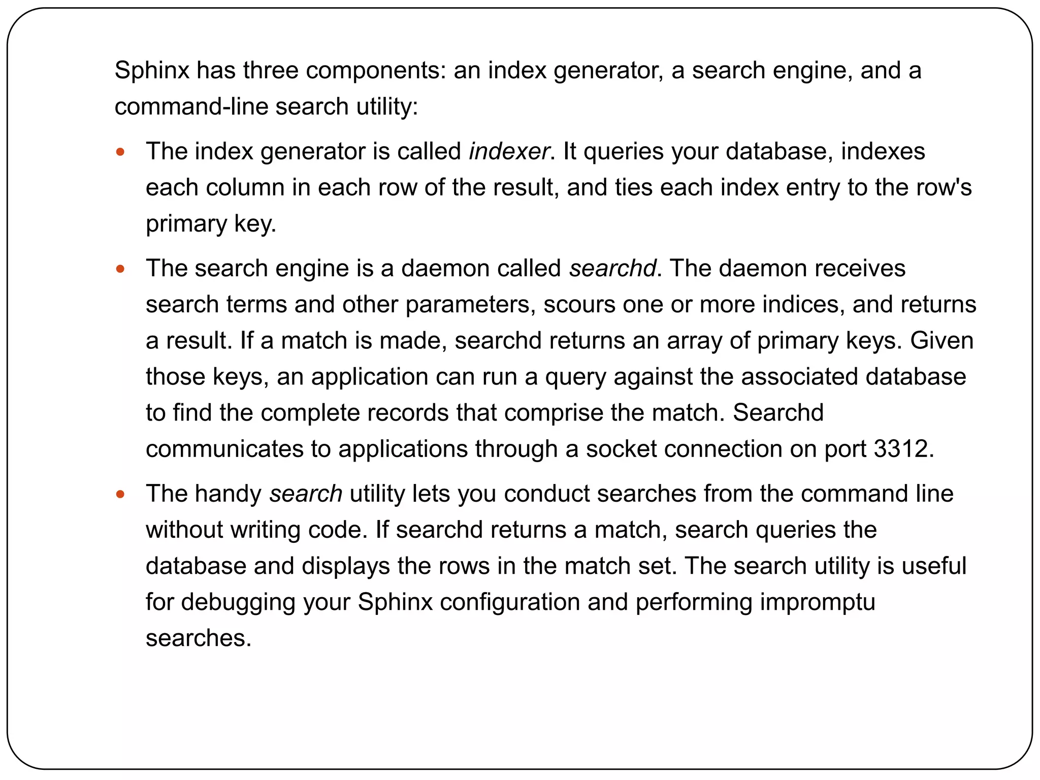 Sphinx has three components: an index generator, a search engine, and a
command-line search utility:
 The index generator is called indexer. It queries your database, indexes

each column in each row of the result, and ties each index entry to the row's
primary key.
 The search engine is a daemon called searchd. The daemon receives

search terms and other parameters, scours one or more indices, and returns
a result. If a match is made, searchd returns an array of primary keys. Given
those keys, an application can run a query against the associated database
to find the complete records that comprise the match. Searchd
communicates to applications through a socket connection on port 3312.
 The handy search utility lets you conduct searches from the command line

without writing code. If searchd returns a match, search queries the
database and displays the rows in the match set. The search utility is useful
for debugging your Sphinx configuration and performing impromptu
searches.

 