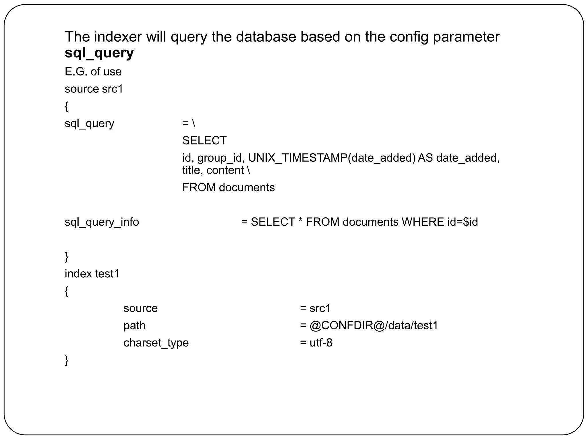 The indexer will query the database based on the config parameter
sql_query
E.G. of use

source src1
{
sql_query

=
SELECT
id, group_id, UNIX_TIMESTAMP(date_added) AS date_added,
title, content 
FROM documents

sql_query_info

= SELECT * FROM documents WHERE id=$id

}
index test1

{
source
path

= @CONFDIR@/data/test1

charset_type
}

= src1
= utf-8

 