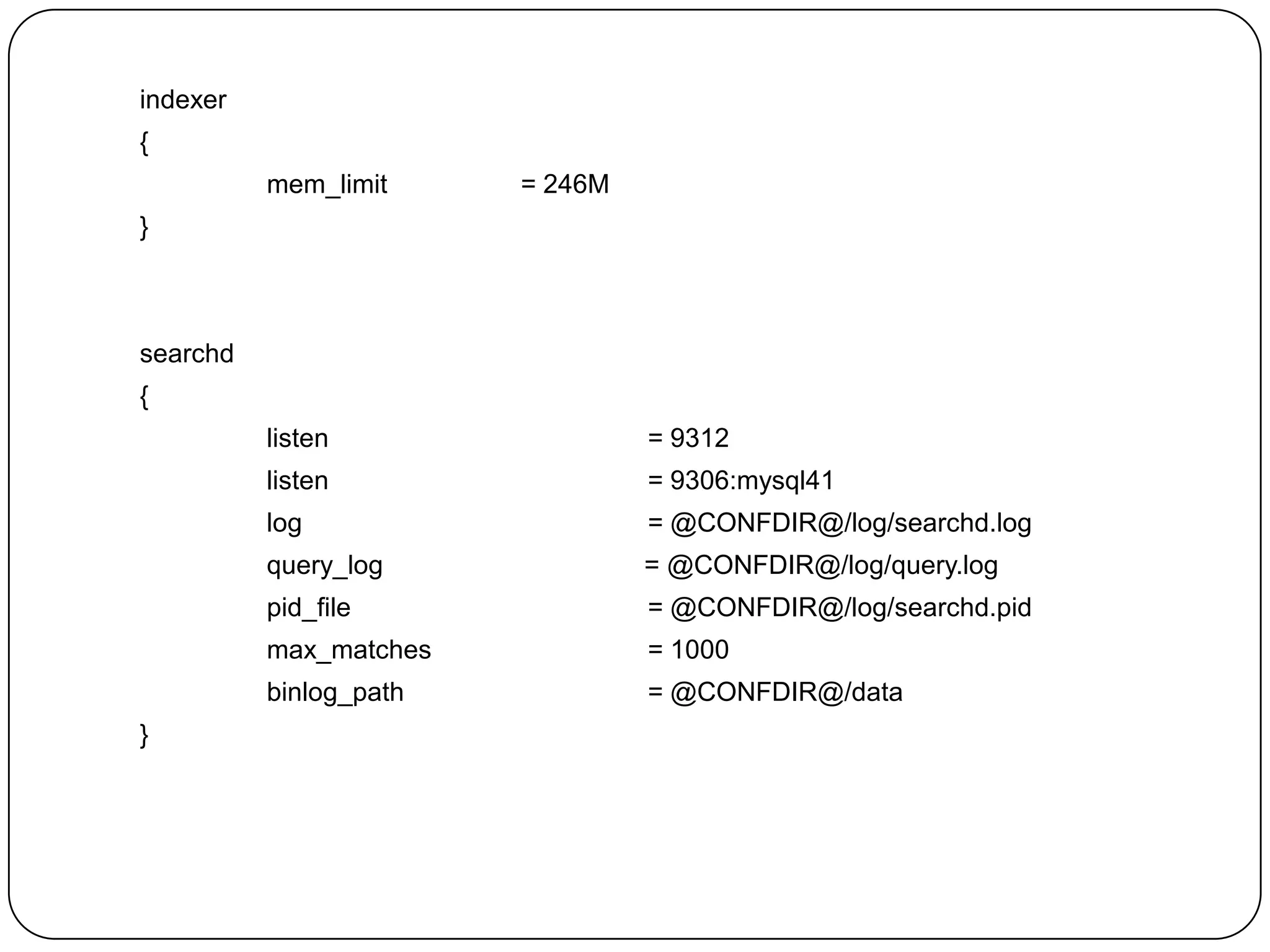 indexer
{
mem_limit

= 246M

}

searchd
{
listen
listen

= 9306:mysql41

log

= @CONFDIR@/log/searchd.log

query_log

= @CONFDIR@/log/query.log

pid_file

= @CONFDIR@/log/searchd.pid

max_matches

= 1000

binlog_path
}

= 9312

= @CONFDIR@/data

 