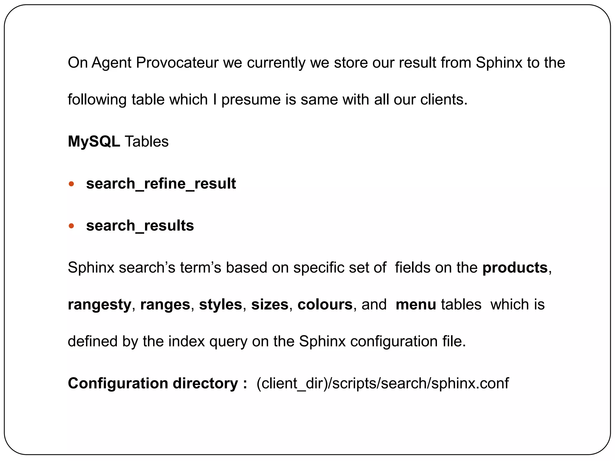 On Agent Provocateur we currently we store our result from Sphinx to the
following table which I presume is same with all our clients.
MySQL Tables
 search_refine_result
 search_results

Sphinx search’s term’s based on specific set of fields on the products,
rangesty, ranges, styles, sizes, colours, and menu tables which is
defined by the index query on the Sphinx configuration file.
Configuration directory : (client_dir)/scripts/search/sphinx.conf

 