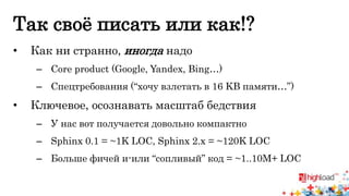 Так своё писать или как!? 
• Как ни странно, иногда надо 
– Core product (Google, Yandex, Bing…) 
– Спецтребования (“хочу взлетать в 16 KB памяти…”) 
• Ключевое, осознавать масштаб бедствия 
– У нас вот получается довольно компактно 
– Sphinx 0.1 = ~1K LOC, Sphinx 2.x = ~120K LOC 
– Больше фичей и-или “сопливый” код = ~1..10M+ LOC 
 