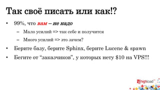 Так своё писать или как!? 
• 99%, что вам – не надо 
– Мало усилий => так себе и получится 
– Много усилий => это зачем? 
• Берите базу, берите Sphinx, берите Lucene & spawn 
• Бегите от “заказчиков”, у которых нету $10 на VPS!!! 
 