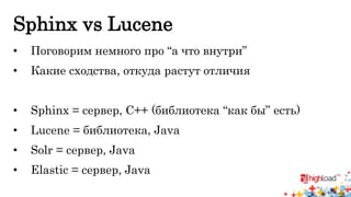 Sphinx vs Lucene 
• Поговорим немного про “а что внутри” 
• Какие сходства, откуда растут отличия 
• Sphinx = сервер, C++ (библиотека “как бы” есть) 
• Lucene = библиотека, Java 
• Solr = сервер, Java 
• Elastic = сервер, Java 
 