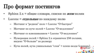 Про формат постингов 
• Sphinx 2.x = общие словари, списки по всем полям 
• Lucene = отдельные по каждому полю 
– Матчинг в “редком” поле = Lucene “О-быстрее” 
– Матчинг по куче полей = Lucene “О-медленнее” 
– Матчинг со взвешиванием = Lucene “О-медленнее” 
– Нумерация полей = Sphinx 2.x ограничен 256 полями, 
индекс “О-больше” по размеру 
– Куча полей, куча уникальных “слов” = плохо везде (словарь) 
 
