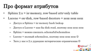 Про формат атрибутов 
• Sphinx 2.x = in-memory, row-based attr-only table 
• Lucene = on-disk, row-based docstore + кеш кеш кеш 
– Доступ в Sphinx = in-memory hash lookup 
– Доступ в Lucene = как бы disk read, поэтому кеш кеш кеш 
– Sphinx = можно смешать schemaful/schemaless 
– Lucene = полный schemaless, поэтому кеш кеш кеш  
– Зато у нас в 2.x дурацкие исторические ограничения  
 