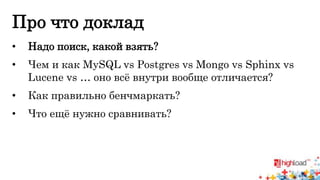 Про что доклад 
• Надо поиск, какой взять? 
• Чем и как MySQL vs Postgres vs Mongo vs Sphinx vs 
Lucene vs … оно всё внутри вообще отличается? 
• Как правильно бенчмаркать? 
• Что ещё нужно сравнивать? 
 