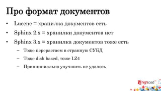 Про формат документов 
• Lucene = хранилка документов есть 
• Sphinx 2.x = хранилки документов нет 
• Sphinx 3.x = хранилка документов тоже есть 
– Тоже перерастаем в странную СУБД 
– Тоже disk based, тоже LZ4 
– Принципиально улучшить не удалось 
 