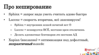 Про кеширование 
• Sphinx = запрос надо уметь считать адово быстро 
• Lucene = скорость вторична, всё закешируем! 
– Sphinx = внутренних кешей почитай нет  
– Lucene = кешируется ВСЁ, местами хрен отключишь 
– Делать адекватные бенчмарки это местами АД 
• Xapian (внезапно) = оптимизация под дефолтный, 
непрактичный юзкейс 
 