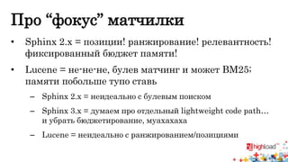 Про “фокус” матчилки 
• Sphinx 2.x = позиции! ранжирование! релевантность! 
фиксированный бюджет памяти! 
• Lucene = не-не-не, булев матчинг и может BM25; 
памяти побольше тупо ставь 
– Sphinx 2.x = неидеально c булевым поиском 
– Sphinx 3.x = думаем про отдельный lightweight code path… 
и убрать бюджетирование, муахахаха 
– Lucene = неидеально с ранжированием/позициями 
 