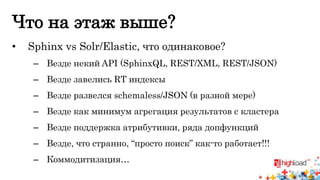 Что на этаж выше? 
• Sphinx vs Solr/Elastic, что одинаковое? 
– Везде некий API (SphinxQL, REST/XML, REST/JSON) 
– Везде завелись RT индексы 
– Везде развелся schemaless/JSON (в разной мере) 
– Везде как минимум агрегация результатов с кластера 
– Везде поддержка атрибутивки, ряда допфункций 
– Везде, что странно, “просто поиск” как-то работает!!! 
– Коммодитизация… 
 