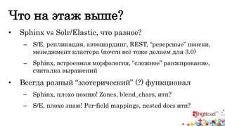 Что на этаж выше? 
• Sphinx vs Solr/Elastic, что разное? 
– S/E, репликация, автошардинг, REST, “реверсные” поиски, 
менеджмент кластера (почти всё тоже делаем для 3.0) 
– Sphinx, встроенная морфология, “сложное” ранжирование, 
считалка выражений 
• Всегда разный “эзотерический” (?) функционал 
– Sphinx, плохо помню! Zones, blend_chars, итп? 
– S/E, плохо знаю! Per-field mappings, nested docs итп? 
 