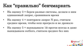 Как “правильно” бенчмаркать 
• На оценку 3 = берем разные системы, делаем к ним 
одинаковый запрос, сравниваем время 
• На оценку 4 = повторяем запрос N раз, считаем 
среднее время, чтобы кеш прогрело и не дрожало 
• На оценку 5 = выкидываем 1й прогон всегда и даже 
выкидываем outliers, считаем среднее без них 
 