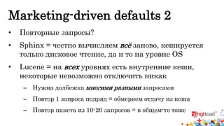Marketing-driven defaults 2 
• Повторные запросы? 
• Sphinx = честно вычисляем всё заново, кешируется 
только дисковое чтение, да и то на уровне OS 
• Lucene = на всех уровнях есть внутренние кеши, 
некоторые невозможно отключить никак 
– Нужна долбежка многими разными запросами 
– Повтор 1 запроса подряд = обмеряем отдачу из кеша 
– Повтор пакета из 10-20 запросов = в общем-то тоже 
 