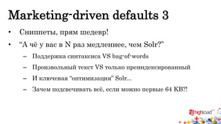 Marketing-driven defaults 3 
• Сниппеты, прям шедевр! 
• “А чё у вас в N раз медленнее, чем Solr?” 
– Поддержка синтаксиса VS bag-of-words 
– Произвольный текст VS только преиндексированный 
– И ключевая “оптимизация” Solr... 
– Зачем подсвечивать всё, если можно первые 64 KB?! 
 
