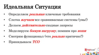 Идеальная Ситуация 
• Определяем реальные ключевые требования 
• Слегка изучаем все сравниваемые системы (увы!) 
• Делаем действительно сходные запросы 
• Моделируем боевую нагрузку, помним про кеши 
• Смотрим функционал (что реально критично?) 
• Прикидываем TCO 
 