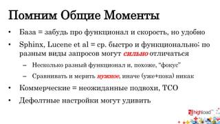 Помним Общие Моменты 
• База = забудь про функционал и скорость, но удобно 
• Sphinx, Lucene et al = ср. быстро и функционально; по 
разным виды запросов могут сильно отличаться 
– Несколько разный функционал и, похоже, “фокус” 
– Сравнивать и мерить нужное, иначе (уже+пока) никак 
• Коммерческие = неожиданные подвохи, TCO 
• Дефолтные настройки могут удивить 
 