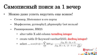 Самописный поиск за 1 вечер 
• Можно даже успеть вкрутить еще всякое! 
– Стеммер, libstemmer и его порты 
– Морфология, pyrmophy2, phpmorphy (aot нельзя) 
– Ранжирование, BM25 
• alter table X add column termfreq integer 
• create table D (keyword varchar(255), docfreq integer) 
• select … 
 