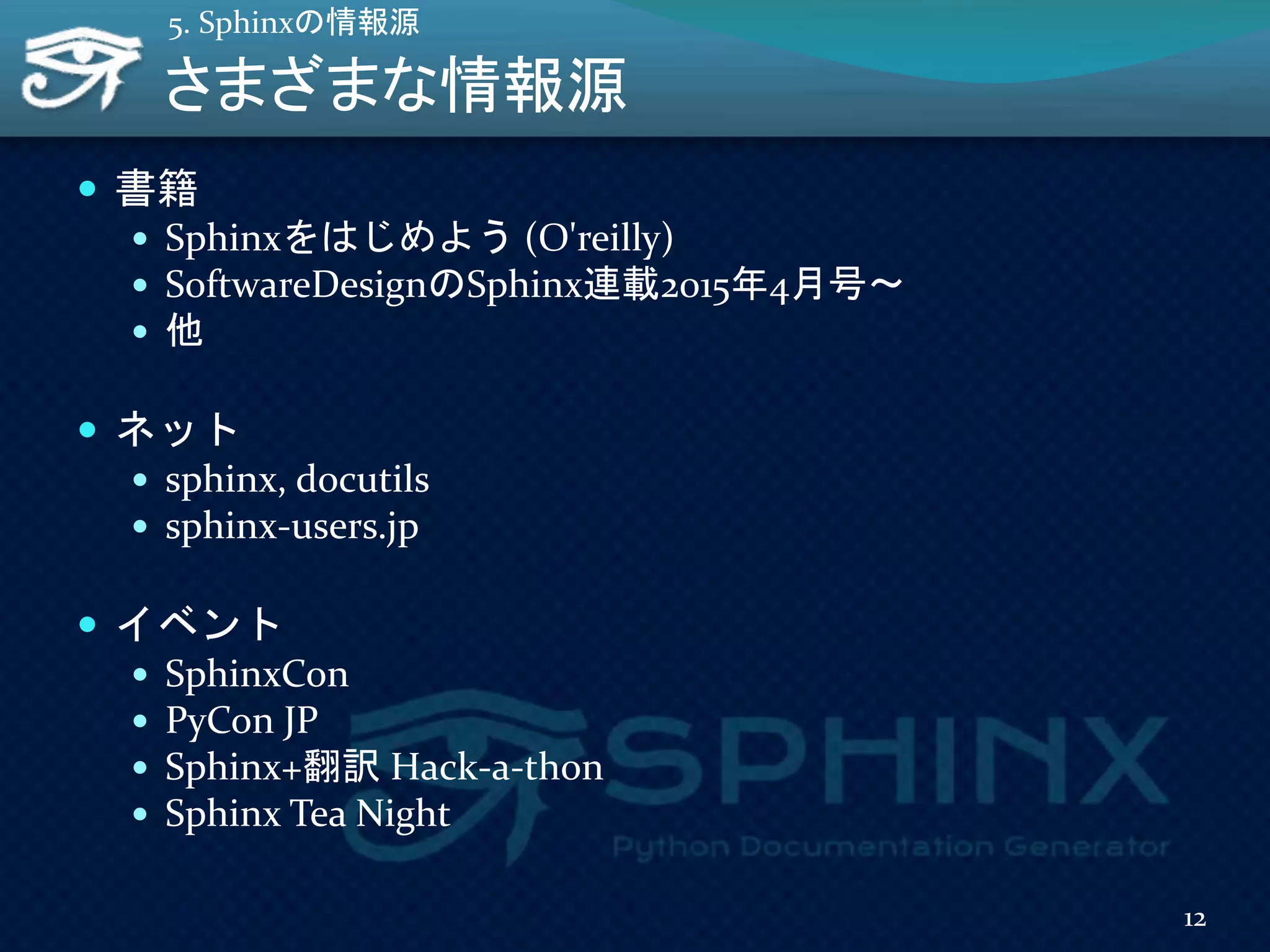 さまざまな情報源
 書籍
 Sphinxをはじめよう (O'reilly)
 SoftwareDesignのSphinx連載2015年4月号～
 他
 ネット
 sphinx, docutils
 sphinx-users.jp
 イベント
 SphinxCon
 PyCon JP
 Sphinx+翻訳 Hack-a-thon
 Sphinx Tea Night
12
5. Sphinxの情報源
 